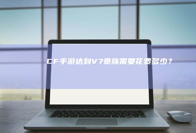 CF手游达到V7贵族需要花费多少？